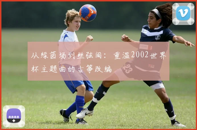 从绿茵场到丝弦间：重温2002世界杯主题曲的古筝改编