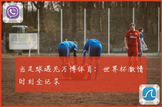 当足球遇见万博体育：世界杯激情时刻全记录