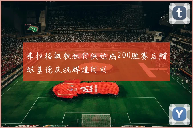 弗拉格执教独行侠达成200胜赛后赠球基德庆祝辉煌时刻