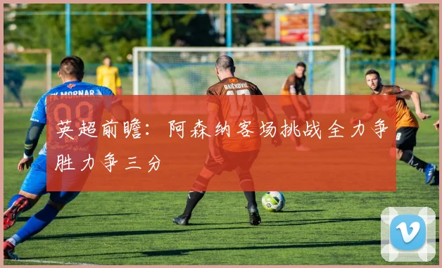 英超前瞻：阿森纳客场挑战全力争胜力争三分