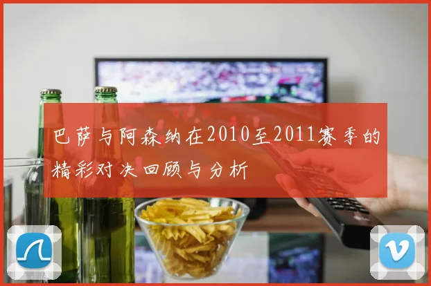 巴萨与阿森纳在2010至2011赛季的精彩对决回顾与分析