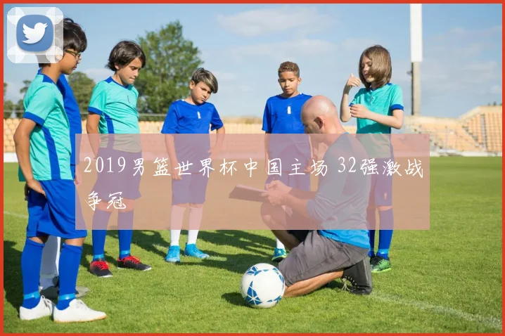 2019男篮世界杯中国主场 32强激战争冠
