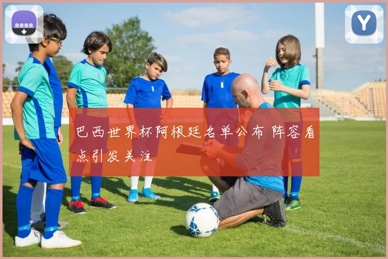 巴西世界杯阿根廷名单公布 阵容看点引发关注